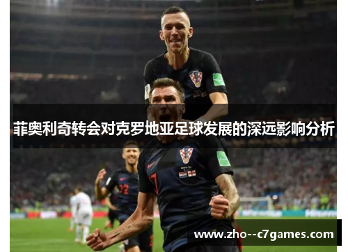 菲奥利奇转会对克罗地亚足球发展的深远影响分析