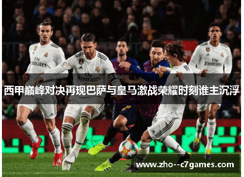 西甲巅峰对决再现巴萨与皇马激战荣耀时刻谁主沉浮 西甲巅峰对决再现巴萨与皇马激战荣耀时刻谁主沉浮