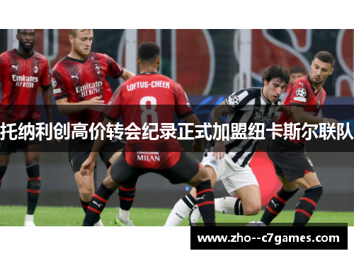 托纳利创高价转会纪录正式加盟纽卡斯尔联队 托纳利创高价转会纪录正式加盟纽卡斯尔联队