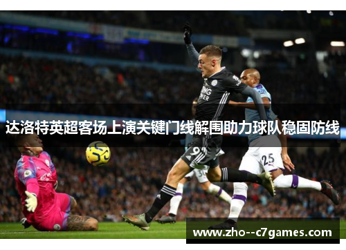 达洛特英超客场上演关键门线解围助力球队稳固防线 达洛特英超客场上演关键门线解围助力球队稳固防线
